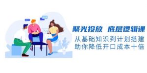 聚光投放底层逻辑课，从基础知识到计划搭建，助你降低开口成本十倍-E网资源
