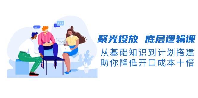 聚光投放底层逻辑课，从基础知识到计划搭建，助你降低开口成本十倍-E网资源