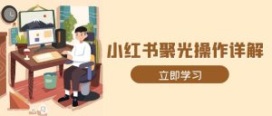 小红书聚光操作详解，涵盖素材、开户、定位、计划搭建等全流程实操-E网资源