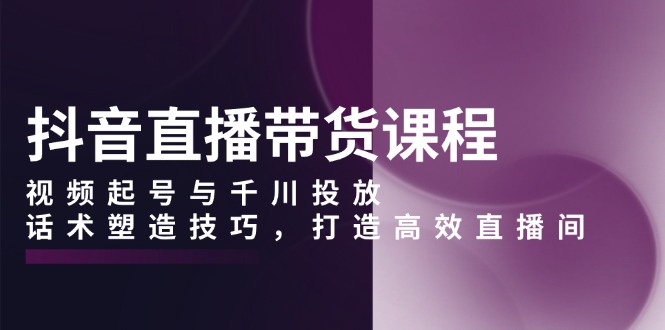 抖音直播带货课程，视频起号与千川投放，话术塑造技巧，打造高效直播间-E网资源