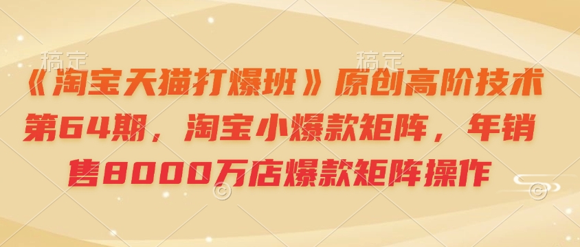 《淘宝天猫打爆班》原创高阶技术第64期，淘宝小爆款矩阵，年销售8000万店爆款矩阵操作-E网资源