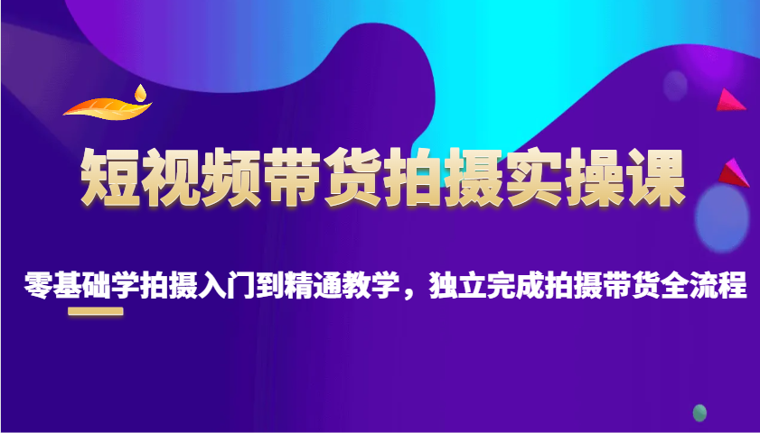 短视频带货拍摄实操课，零基础学拍摄入门到精通教学，独立完成拍摄带货全流程-E网资源