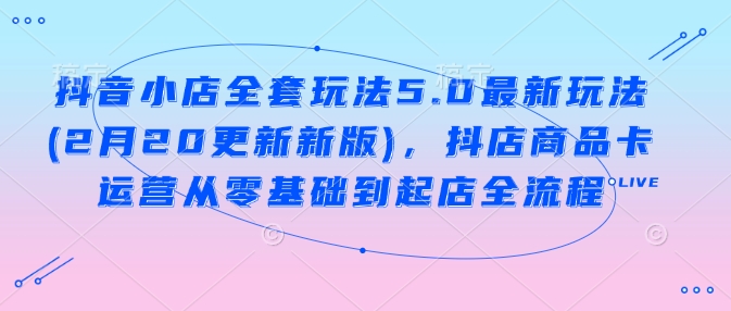 抖音小店全套玩法5.0最新玩法(2月20更新新版),抖店商品卡运营从零基础到起店全流程-E网资源
