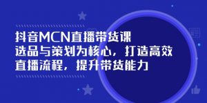 抖音MCN直播带货课：选品与策划为核心, 打造高效直播流程, 提升带货能力-E网资源