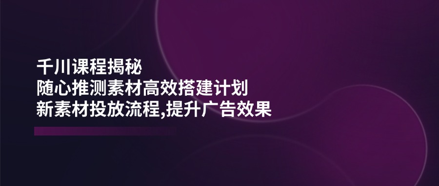 千川课程揭秘：随心推测素材高效搭建计划,新素材投放流程,提升广告效果-E网资源