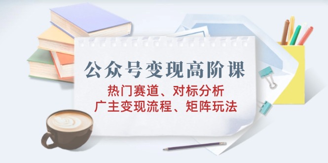 公众号变现高阶课：热门赛道、对标分析、广告主变现流程、矩阵玩法-E网资源