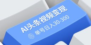 AI头条视频变现：AI原创搬运玩法，无需剪辑，多平台发布，单号日入30-300-E网资源