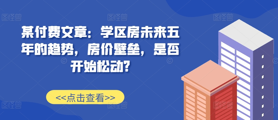 某付费文章：学区房未来五年的趋势，房价壁垒，是否开始松动?-E网资源