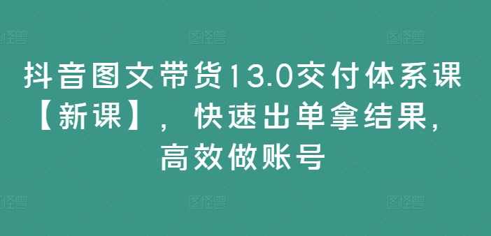抖音图文带货13.0交付体系课【新课】，快速出单拿结果，高效做账号-E网资源