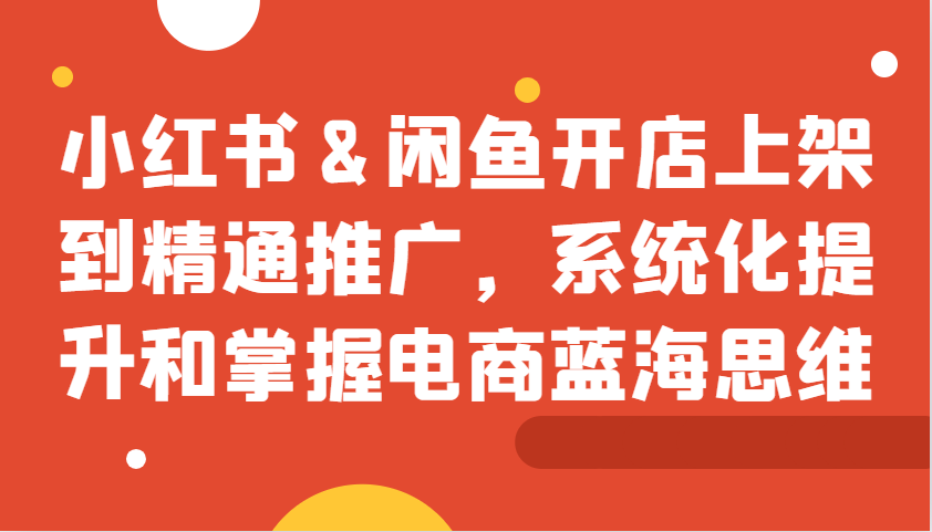 小红书&闲鱼开店上架到精通推广，系统化提升和掌握电商蓝海思维-E网资源