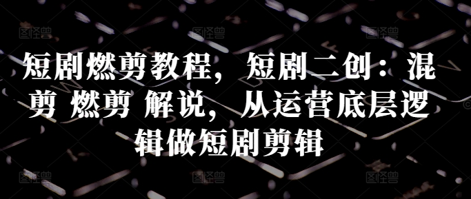 短剧燃剪教程，短剧二创：混剪 燃剪 解说，从运营底层逻辑做短剧剪辑-E网资源