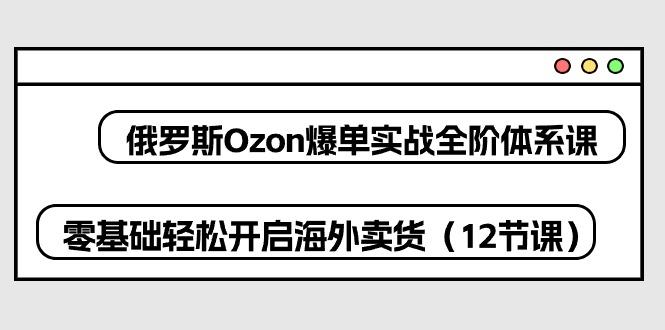 俄罗斯 Ozon-爆单实战全阶体系课，零基础轻松开启海外卖货(12节课-E网资源