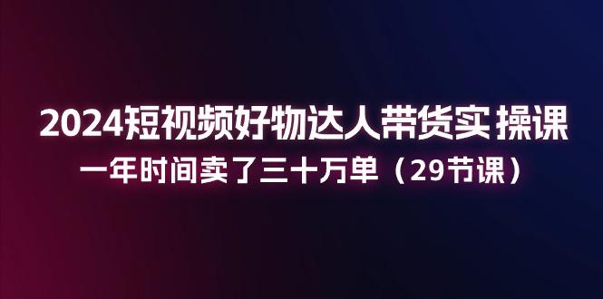 2024短视频好物达人带货实操课：一年时间卖了三十万单(29节课-E网资源