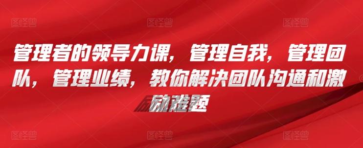 管理者的领导力课，​管理自我，管理团队，管理业绩，​教你解决团队沟通和激励难题-E网资源