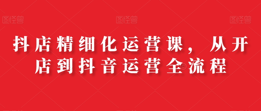 抖店精细化运营课，从开店到抖音运营全流程-E网资源