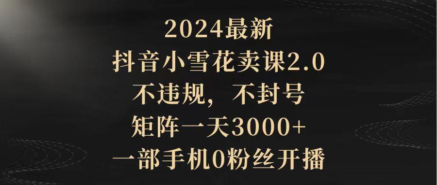 (9639期)2024最新抖音小雪花卖课2.0 不违规 不封号 矩阵一天3000+一部手机0粉丝开播-E网资源