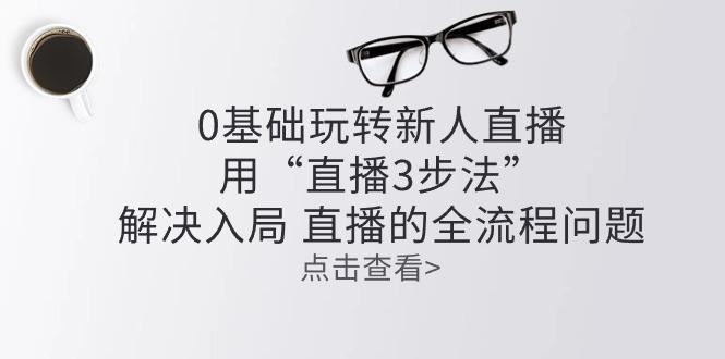 零基础玩转新人直播：用“直播3步法”解决入局 直播全流程问题-E网资源
