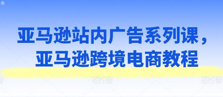 亚马逊站内广告系列课，亚马逊跨境电商教程-E网资源