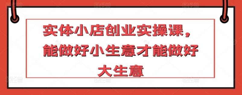 实体小店创业实操课，能做好小生意才能做好大生意-E网资源