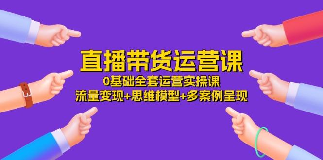 直播带货运营课，0基础全套运营实操课 流量变现+思维模型+多案例呈现-34节-E网资源