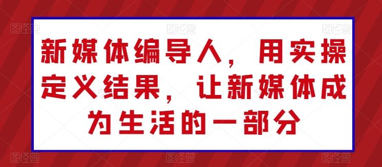 新媒体编导人，用实操定义结果，让新媒体成为生活的一部分-E网资源