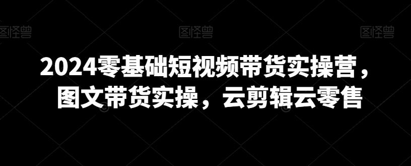 2024零基础短视频带货实操营，图文带货实操，云剪辑云零售-E网资源