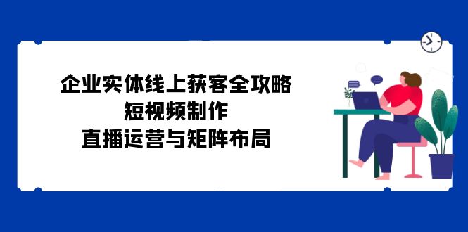 企业实体线上获客全攻略：短视频制作、直播运营与矩阵布局-E网资源