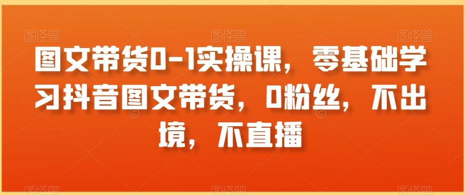 图文带货0-1实操课，零基础学习抖音图文带货，0粉丝，不出境，不直播-E网资源
