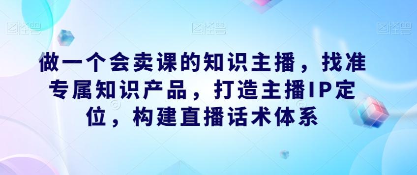 做一个会卖课的知识主播，找准专属知识产品，打造主播IP定位，构建直播话术体系-E网资源