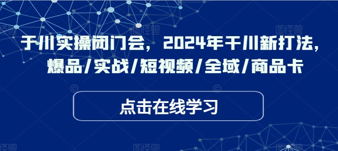 于川实操闭门会，2024年干川新打法，爆品/实战/短视频/全域/商品卡-E网资源