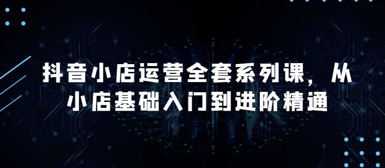 抖音小店运营全套系列课，全新升级，从小店基础入门到进阶精通，系统掌握月销百万小店的核心秘密-E网资源