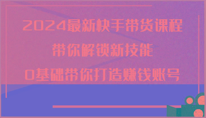 2024最新快手带货课程，带你解锁新技能，0基础带你打造赚钱账号-E网资源
