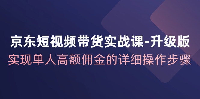 京东短视频带货实战课升级版，实现单人高额佣金的详细操作步骤-E网资源