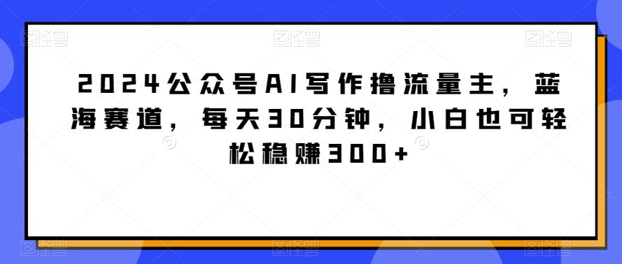 2024公众号AI写作撸流量主，蓝海赛道，每天30分钟，小白也可轻松稳赚300+【揭秘】-E网资源