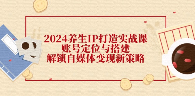 2024养生IP打造实战课：账号定位与搭建，解锁自媒体变现新策略-E网资源