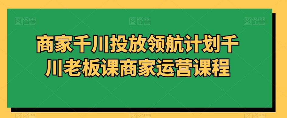 商家千川投放领航计划千川老板课商家运营课程-E网资源