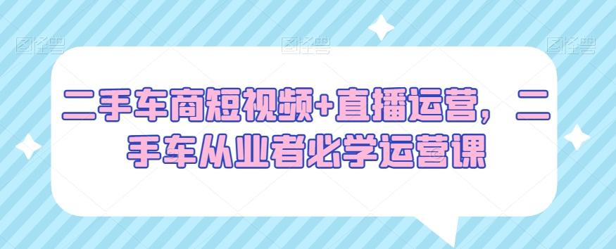 二手车商短视频+直播运营，二手车从业者必学运营课-E网资源