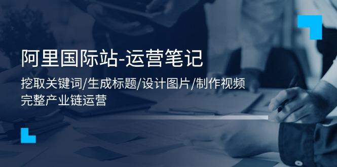 阿里国际站-运营笔记：挖取关键词/生成标题/设计图片/制作视频/56节课-E网资源