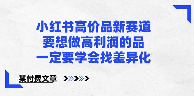 某公众号付费文章-小红书高价品新赛道，要想做高利润的品，一定要学会找差异化！-E网资源