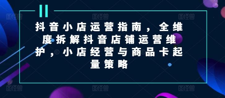抖音小店运营指南，全维度拆解抖音店铺运营维护，小店经营与商品卡起量策略-E网资源