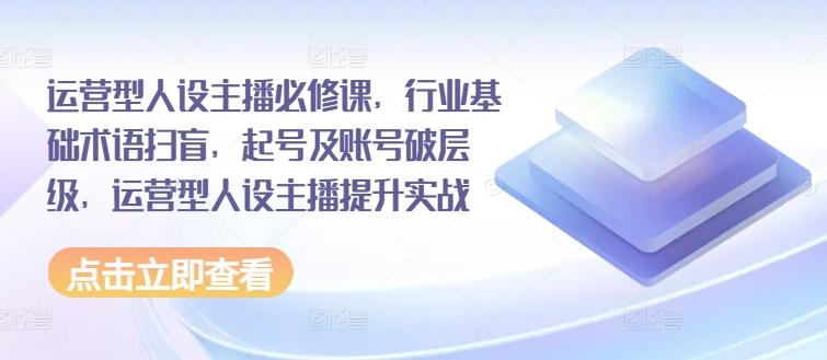 运营型人设主播必修课，行业基础术语扫盲，起号及账号破层级，运营型人设主播提升实战-E网资源