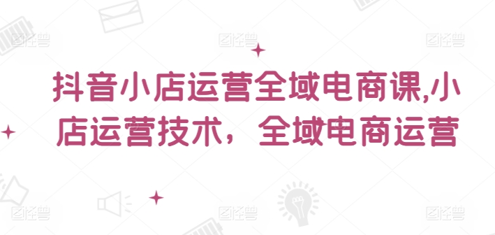 抖音小店运营全域电商课，​小店运营技术，全域电商运营-E网资源