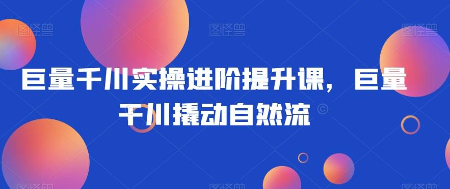巨量千川实操进阶提升课，巨量干川撬动自然流-E网资源