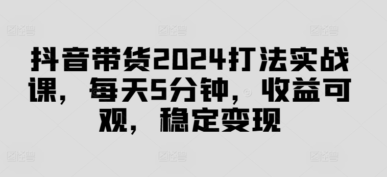 抖音带货2024打法实战课，每天5分钟，收益可观，稳定变现【揭秘】-E网资源