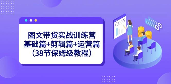 图文带货实战训练营：基础篇+剪辑篇+运营篇（38节保姆级教程）-E网资源