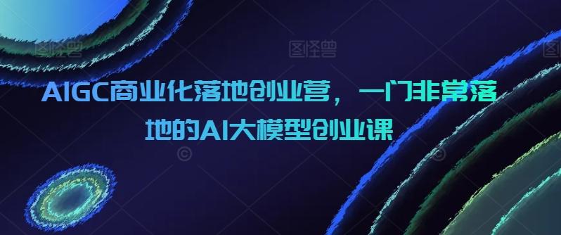 AIGC商业化落地创业营，一门非常落地的AI大模型创业课-E网资源