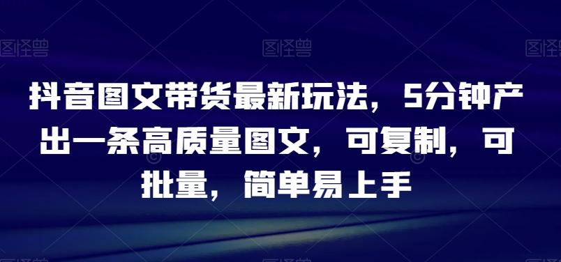 抖音图文带货最新玩法，5分钟产出一条高质量图文，可复制，可批量，简单易上手【揭秘】-E网资源