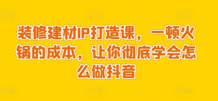 装修建材IP打造课，一顿火锅的成本，让你彻底学会怎么做抖音-E网资源