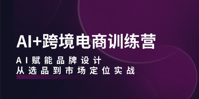 AI+跨境电商训练营：AI赋能品牌设计，从选品到市场定位实战-E网资源