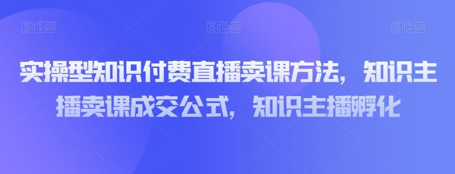 实操型知识付费直播卖课方法，知识主播卖课成交公式，知识主播孵化-E网资源